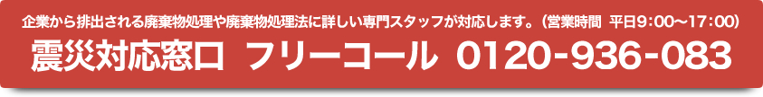 企業から排出される廃棄物処理や廃棄物処理法に詳しい専門スタッフが対応します。（営業時間 平日9:00～17:00） 震災対応窓口 フリーコール 0120-936-083