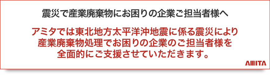 アミタでは東北地方太平洋沖地震に係る震災により産業廃棄物処理でお困りの企業のご担当者様を全面的にご支援させていただきます。